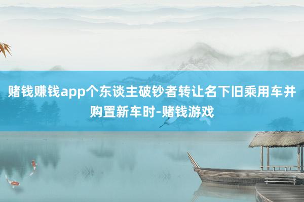 赌钱赚钱app个东谈主破钞者转让名下旧乘用车并购置新车时-赌钱游戏