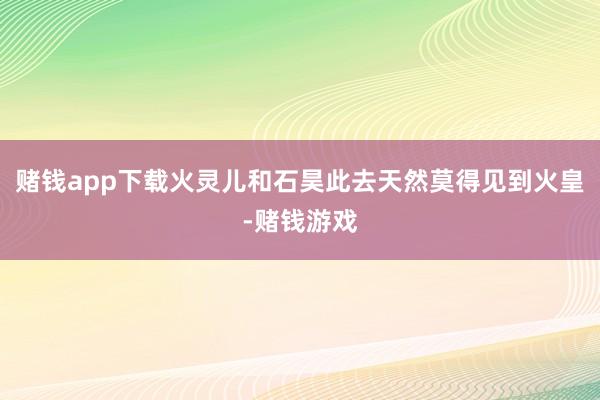 赌钱app下载火灵儿和石昊此去天然莫得见到火皇-赌钱游戏