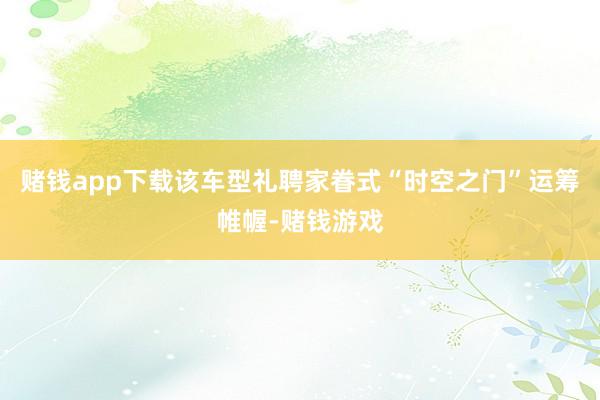 赌钱app下载该车型礼聘家眷式“时空之门”运筹帷幄-赌钱游戏