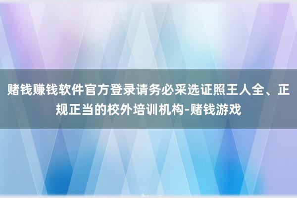 赌钱赚钱软件官方登录请务必采选证照王人全、正规正当的校外培训机构-赌钱游戏