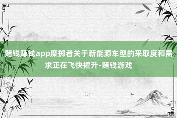 赌钱赚钱app糜掷者关于新能源车型的采取度和需求正在飞快擢升-赌钱游戏