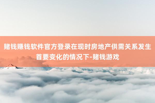 赌钱赚钱软件官方登录在现时房地产供需关系发生首要变化的情况下-赌钱游戏
