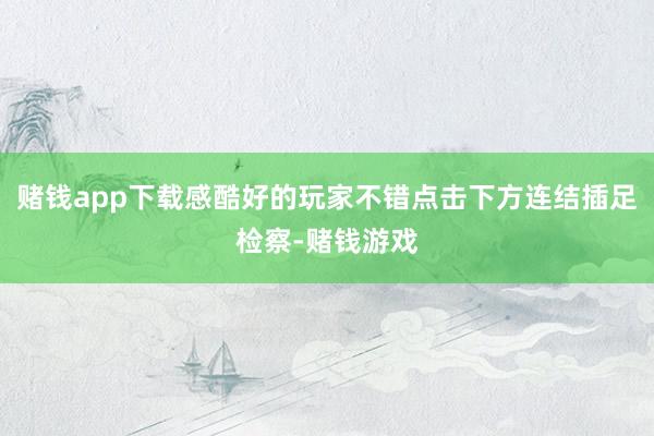 赌钱app下载感酷好的玩家不错点击下方连结插足检察-赌钱游戏
