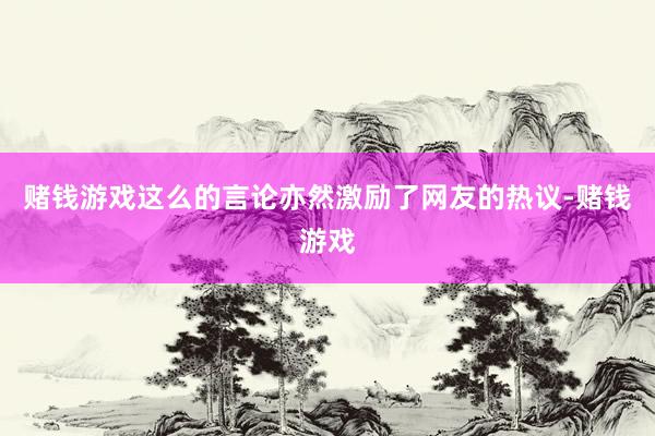 赌钱游戏这么的言论亦然激励了网友的热议-赌钱游戏