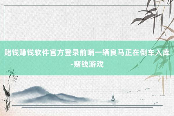 赌钱赚钱软件官方登录前哨一辆良马正在倒车入库-赌钱游戏