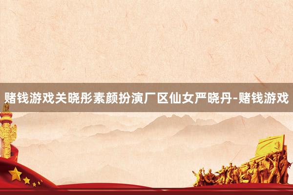 赌钱游戏关晓彤素颜扮演厂区仙女严晓丹-赌钱游戏