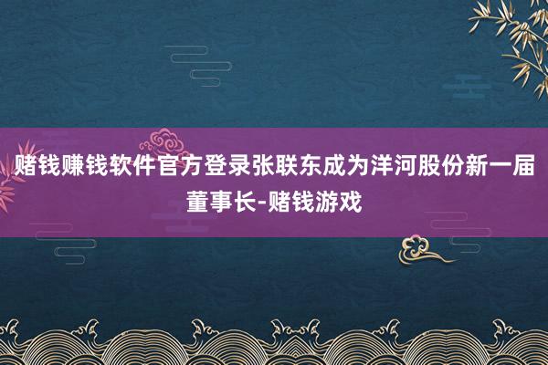 赌钱赚钱软件官方登录张联东成为洋河股份新一届董事长-赌钱游戏