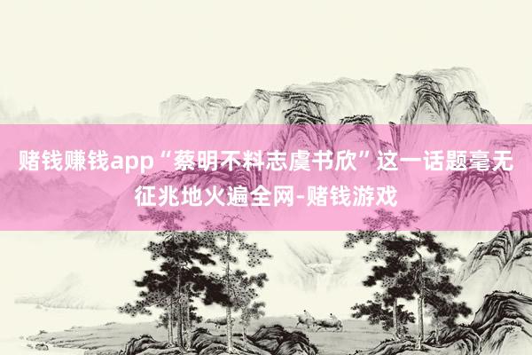 赌钱赚钱app“蔡明不料志虞书欣”这一话题毫无征兆地火遍全网-赌钱游戏