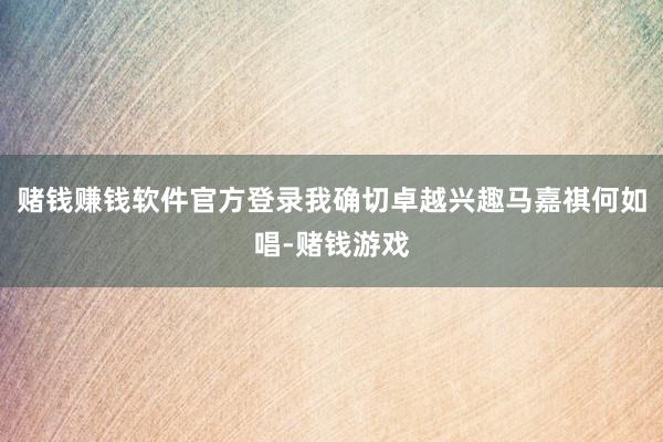 赌钱赚钱软件官方登录我确切卓越兴趣马嘉祺何如唱-赌钱游戏