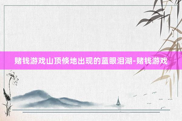 赌钱游戏山顶倏地出现的蓝眼泪湖-赌钱游戏