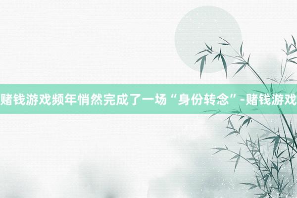 赌钱游戏频年悄然完成了一场“身份转念”-赌钱游戏