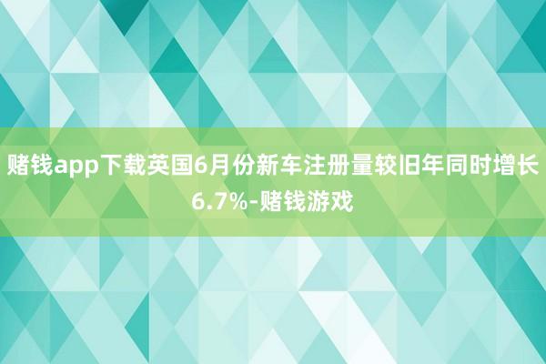 赌钱app下载英国6月份新车注册量较旧年同时增长6.7%-赌钱游戏