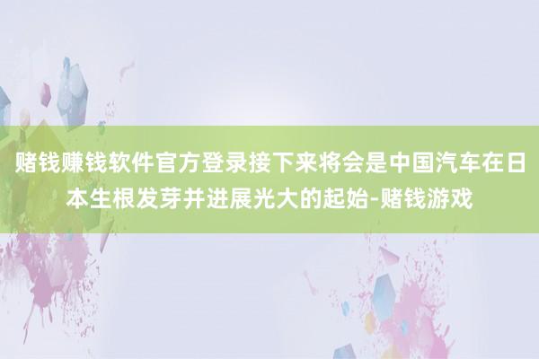 赌钱赚钱软件官方登录接下来将会是中国汽车在日本生根发芽并进展光大的起始-赌钱游戏