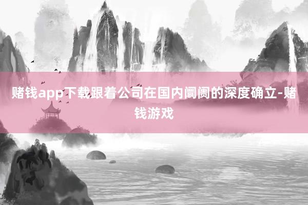 赌钱app下载跟着公司在国内阛阓的深度确立-赌钱游戏