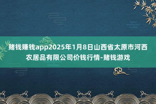 赌钱赚钱app2025年1月8日山西省太原市河西农居品有限公司价钱行情-赌钱游戏