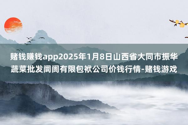 赌钱赚钱app2025年1月8日山西省大同市振华蔬菜批发阛阓有限包袱公司价钱行情-赌钱游戏