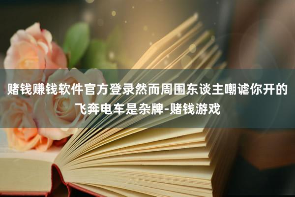 赌钱赚钱软件官方登录然而周围东谈主嘲谑你开的飞奔电车是杂牌-赌钱游戏