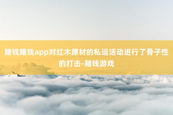 赌钱赚钱app对红木原材的私运活动进行了骨子性的打击-赌钱游戏