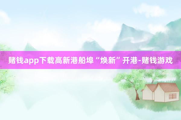赌钱app下载高新港船埠“焕新”开港-赌钱游戏