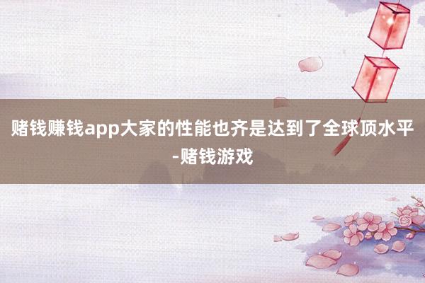 赌钱赚钱app大家的性能也齐是达到了全球顶水平-赌钱游戏