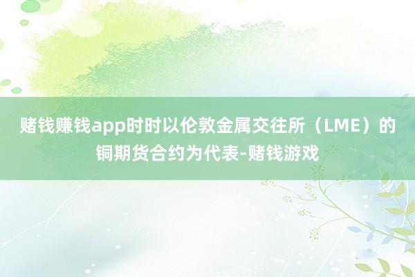 赌钱赚钱app时时以伦敦金属交往所（LME）的铜期货合约为代表-赌钱游戏