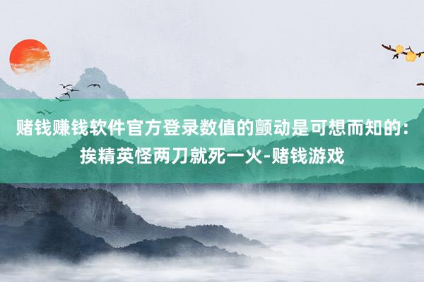 赌钱赚钱软件官方登录数值的颤动是可想而知的：挨精英怪两刀就死一火-赌钱游戏