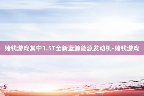 赌钱游戏其中1.5T全新蓝鲸能源发动机-赌钱游戏