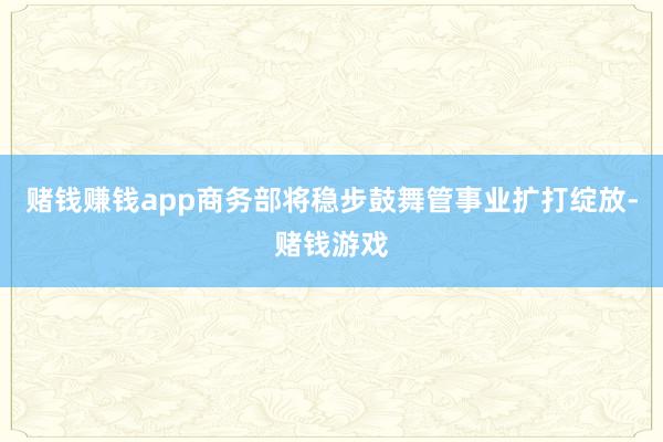 赌钱赚钱app商务部将稳步鼓舞管事业扩打绽放-赌钱游戏