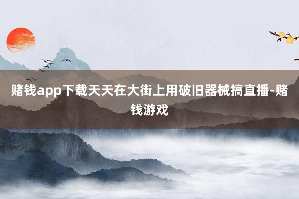 赌钱app下载天天在大街上用破旧器械搞直播-赌钱游戏