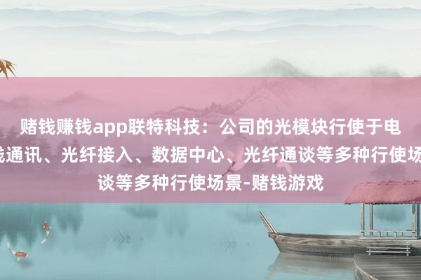 赌钱赚钱app联特科技：公司的光模块行使于电信传输、无线通讯、光纤接入、数据中心、光纤通谈等多种行使场景-赌钱游戏