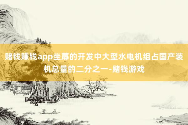 赌钱赚钱app坐蓐的开发中大型水电机组占国产装机总量的二分之一-赌钱游戏
