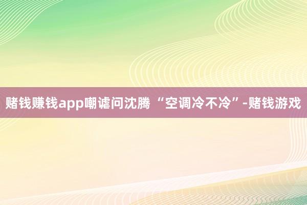 赌钱赚钱app嘲谑问沈腾 “空调冷不冷”-赌钱游戏
