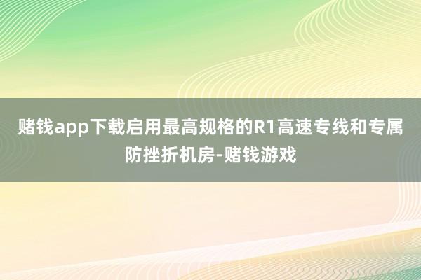 赌钱app下载启用最高规格的R1高速专线和专属防挫折机房-赌钱游戏