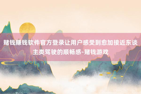 赌钱赚钱软件官方登录让用户感受到愈加接近东谈主类驾驶的顺畅感-赌钱游戏
