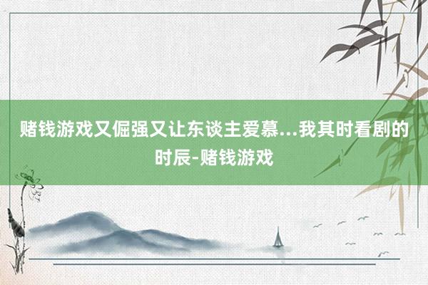 赌钱游戏又倔强又让东谈主爱慕...我其时看剧的时辰-赌钱游戏