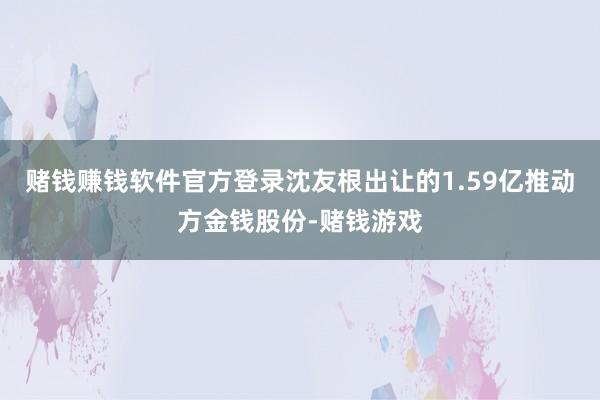 赌钱赚钱软件官方登录沈友根出让的1.59亿推动方金钱股份-赌钱游戏