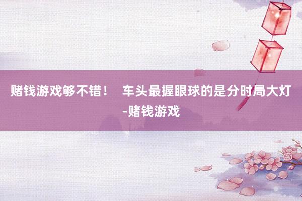 赌钱游戏够不错！  车头最握眼球的是分时局大灯-赌钱游戏