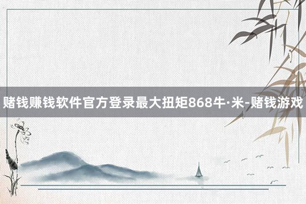 赌钱赚钱软件官方登录最大扭矩868牛·米-赌钱游戏