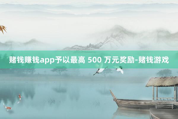 赌钱赚钱app予以最高 500 万元奖励-赌钱游戏