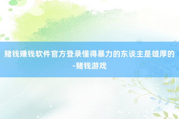 赌钱赚钱软件官方登录懂得暴力的东谈主是雄厚的-赌钱游戏