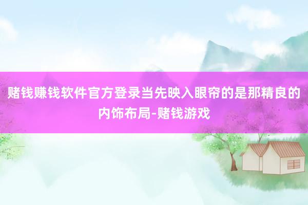 赌钱赚钱软件官方登录当先映入眼帘的是那精良的内饰布局-赌钱游戏