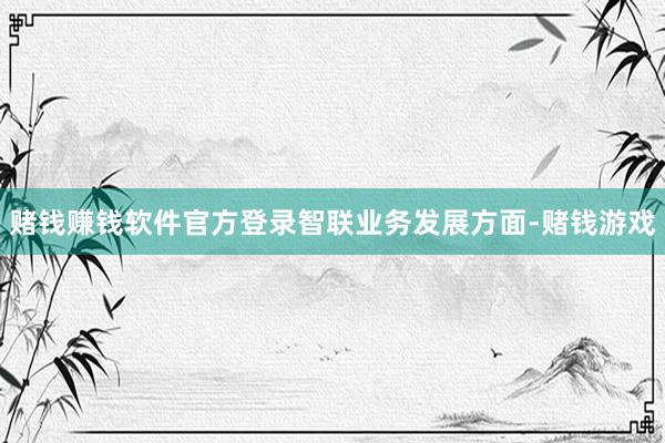 赌钱赚钱软件官方登录　　智联业务发展方面-赌钱游戏