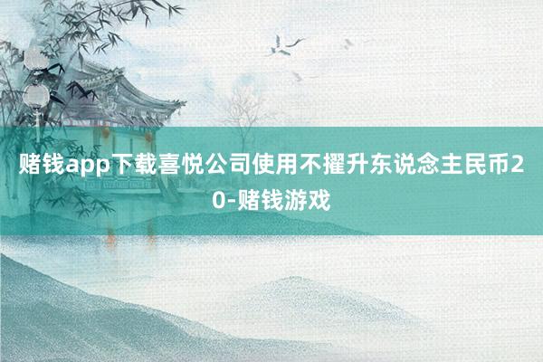 赌钱app下载喜悦公司使用不擢升东说念主民币20-赌钱游戏