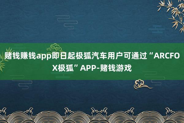 赌钱赚钱app即日起极狐汽车用户可通过“ARCFOX极狐”APP-赌钱游戏