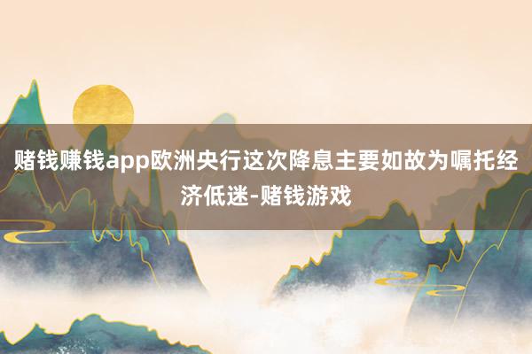 赌钱赚钱app欧洲央行这次降息主要如故为嘱托经济低迷-赌钱游戏