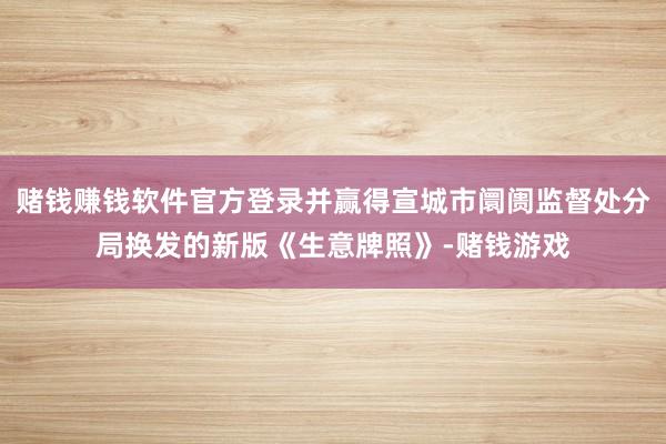 赌钱赚钱软件官方登录并赢得宣城市阛阓监督处分局换发的新版《生意牌照》-赌钱游戏