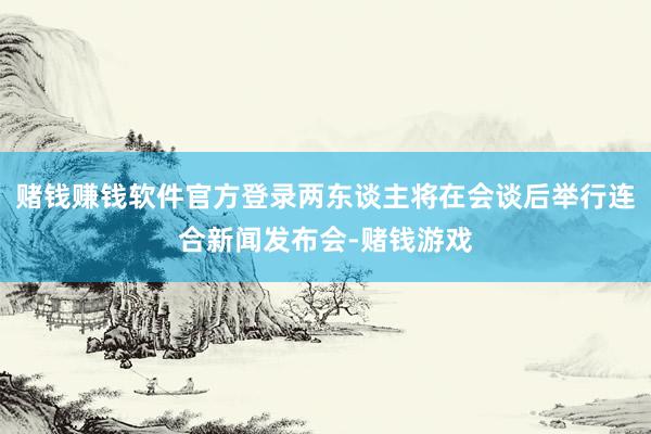 赌钱赚钱软件官方登录两东谈主将在会谈后举行连合新闻发布会-赌钱游戏