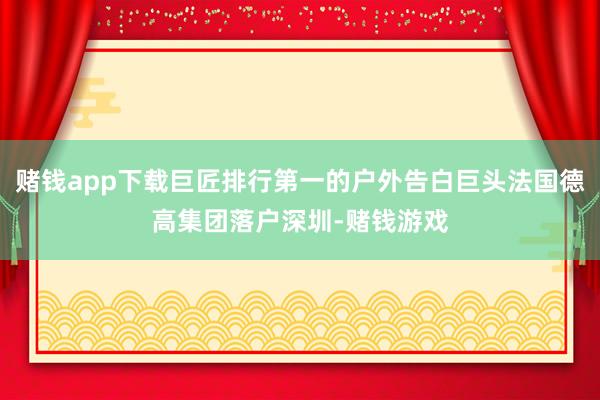 赌钱app下载巨匠排行第一的户外告白巨头法国德高集团落户深圳-赌钱游戏