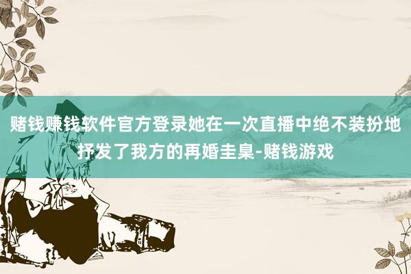 赌钱赚钱软件官方登录她在一次直播中绝不装扮地抒发了我方的再婚圭臬-赌钱游戏