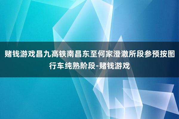 赌钱游戏昌九高铁南昌东至何家澄澈所段参预按图行车纯熟阶段-赌钱游戏